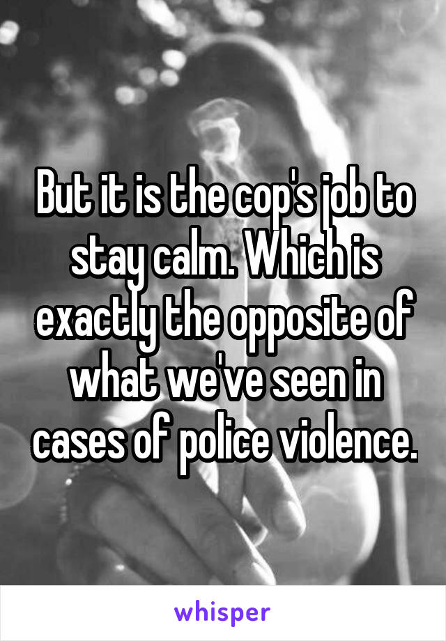 But it is the cop's job to stay calm. Which is exactly the opposite of what we've seen in cases of police violence.