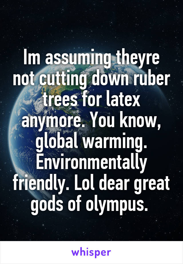 Im assuming theyre not cutting down ruber trees for latex anymore. You know, global warming. Environmentally friendly. Lol dear great gods of olympus. 