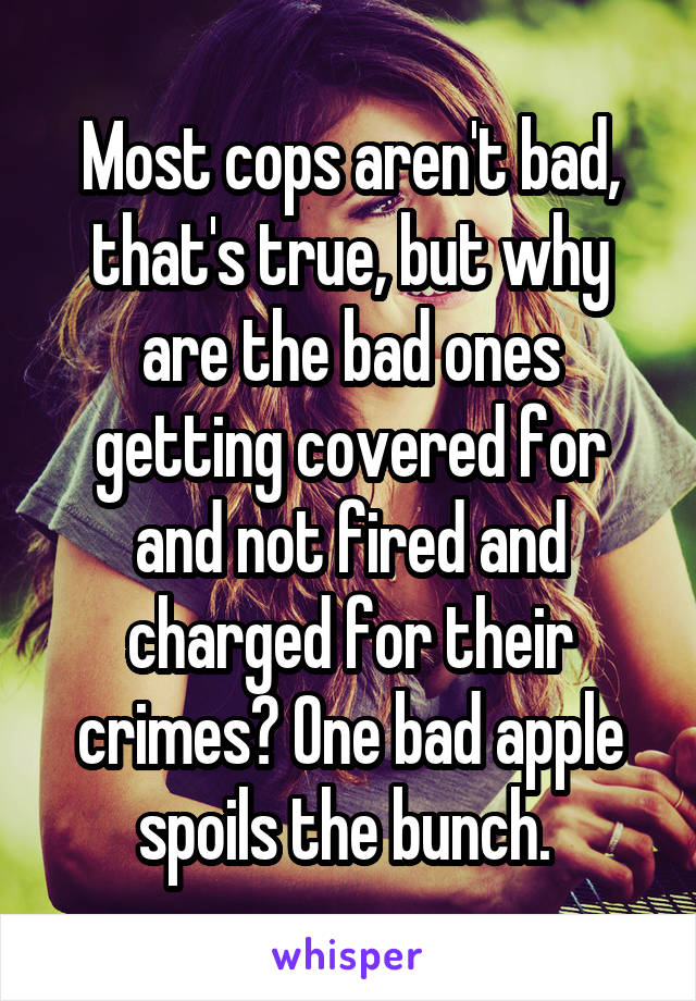 Most cops aren't bad, that's true, but why are the bad ones getting covered for and not fired and charged for their crimes? One bad apple spoils the bunch. 