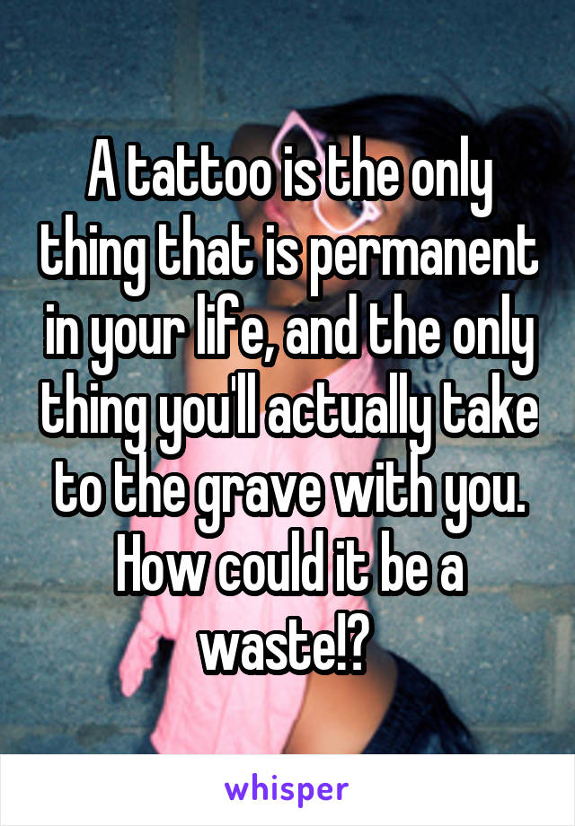 A tattoo is the only thing that is permanent in your life, and the only thing you'll actually take to the grave with you. How could it be a waste!? 