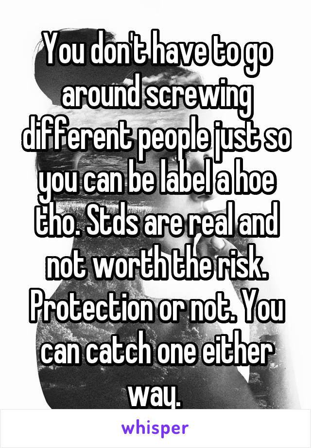 You don't have to go around screwing different people just so you can be label a hoe tho. Stds are real and not worth the risk. Protection or not. You can catch one either way. 