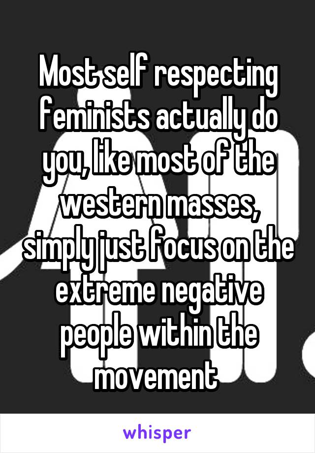 Most self respecting feminists actually do you, like most of the western masses, simply just focus on the extreme negative people within the movement 