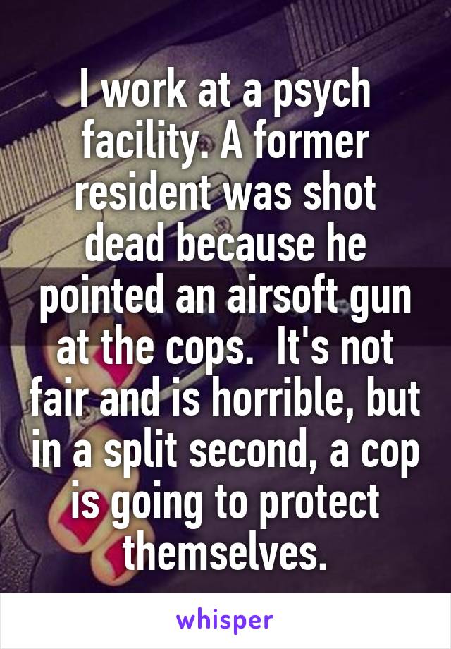 I work at a psych facility. A former resident was shot dead because he pointed an airsoft gun at the cops.  It's not fair and is horrible, but in a split second, a cop is going to protect themselves.