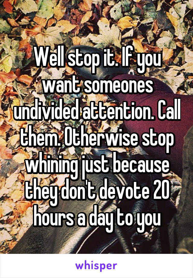 Well stop it. If you want someones undivided attention. Call them. Otherwise stop whining just because they don't devote 20 hours a day to you