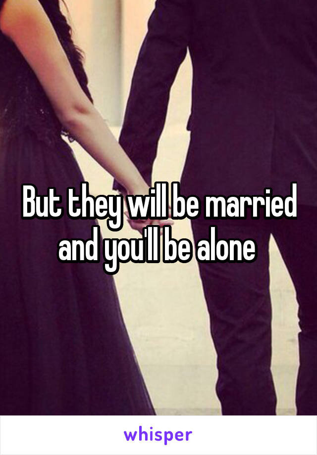 But they will be married and you'll be alone 