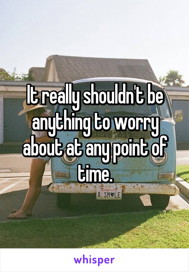 It really shouldn't be anything to worry about at any point of time.