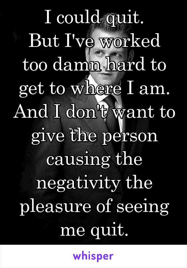 I could quit.
But I've worked too damn hard to get to where I am. And I don't want to give the person causing the negativity the pleasure of seeing me quit.
