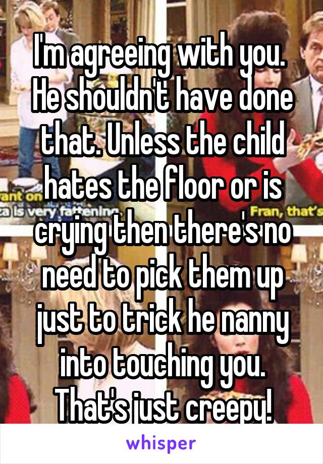 I'm agreeing with you.  He shouldn't have done that. Unless the child hates the floor or is crying then there's no need to pick them up just to trick he nanny into touching you. That's just creepy!