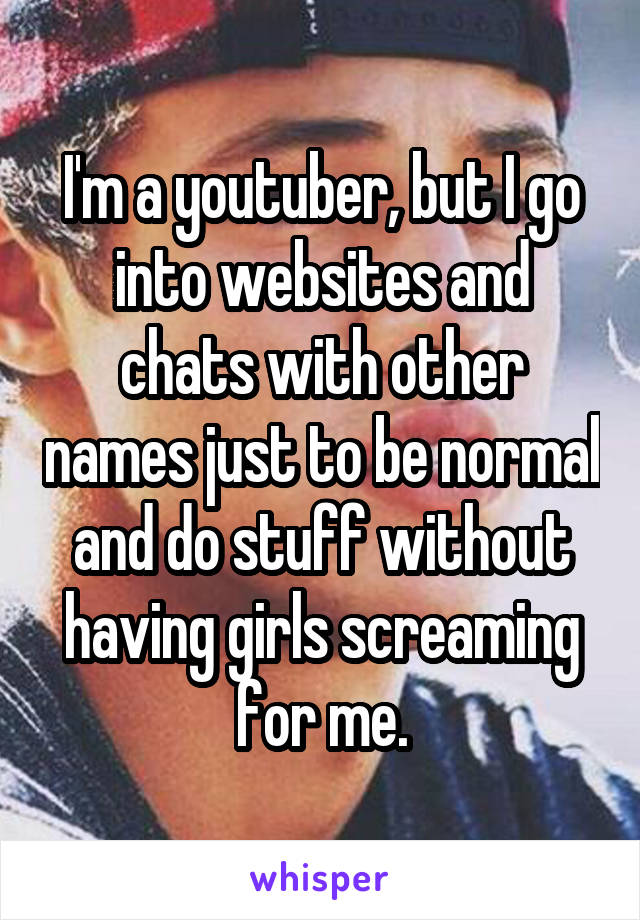 I'm a youtuber, but I go into websites and chats with other names just to be normal and do stuff without having girls screaming for me.