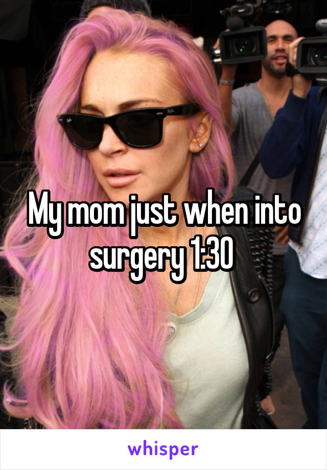 My mom just when into surgery 1:30 