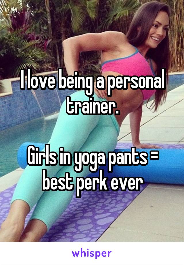 I love being a personal trainer.

Girls in yoga pants = best perk ever