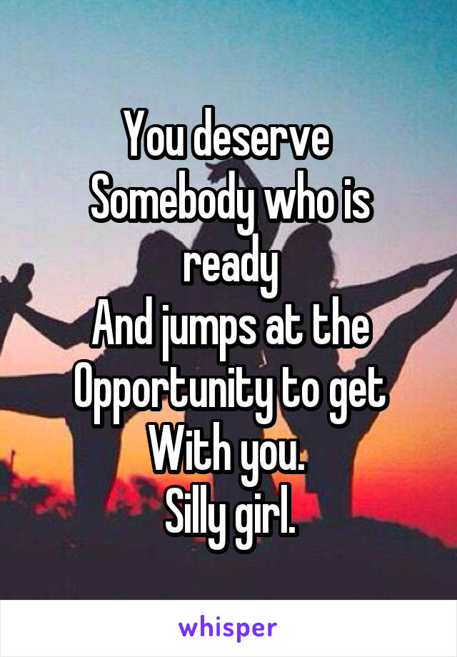 You deserve 
Somebody who is ready
And jumps at the
Opportunity to get
With you. 
Silly girl.