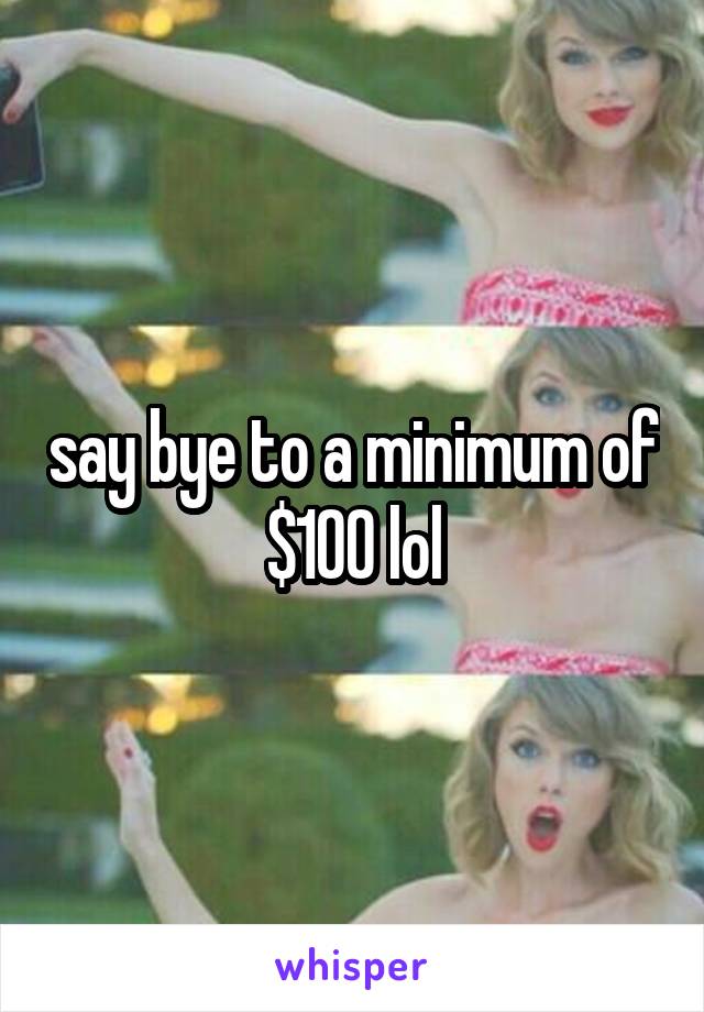 say bye to a minimum of $100 lol