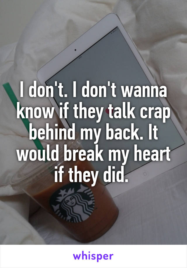 I don't. I don't wanna know if they talk crap behind my back. It would break my heart if they did. 