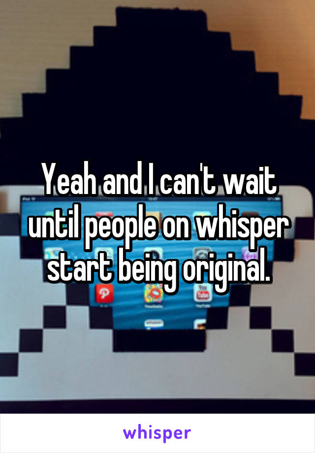 Yeah and I can't wait until people on whisper start being original.