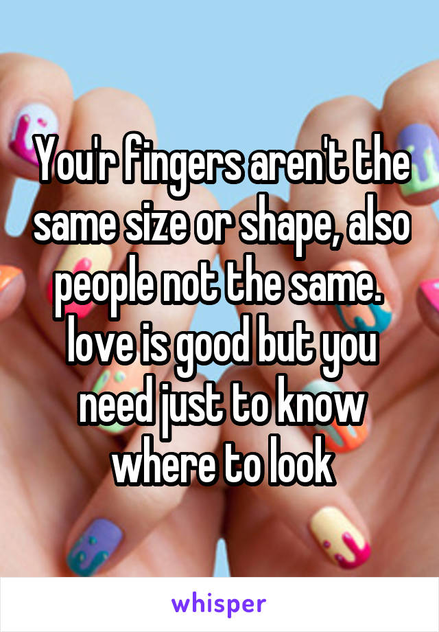 You'r fingers aren't the same size or shape, also people not the same. 
love is good but you need just to know where to look