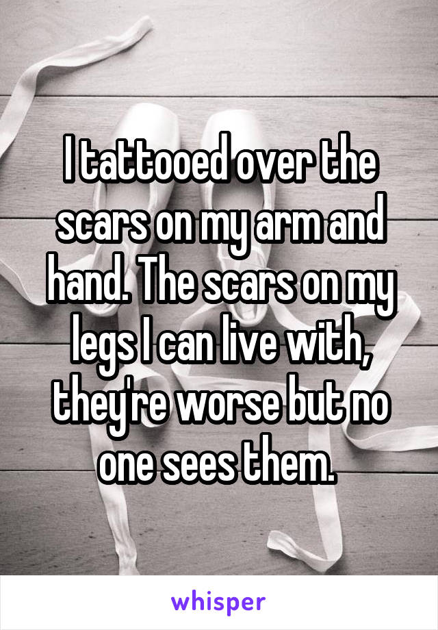 I tattooed over the scars on my arm and hand. The scars on my legs I can live with, they're worse but no one sees them. 