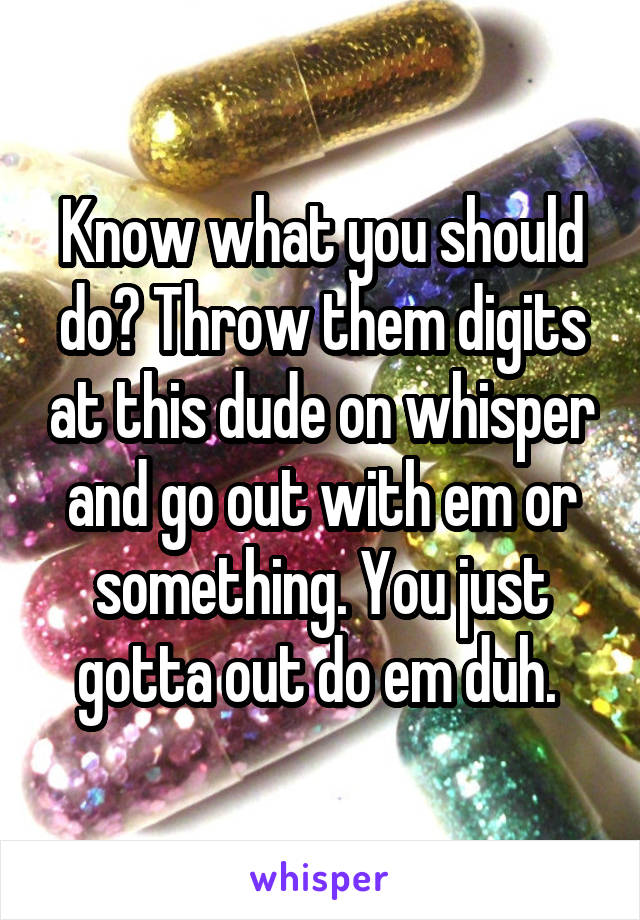 Know what you should do? Throw them digits at this dude on whisper and go out with em or something. You just gotta out do em duh. 