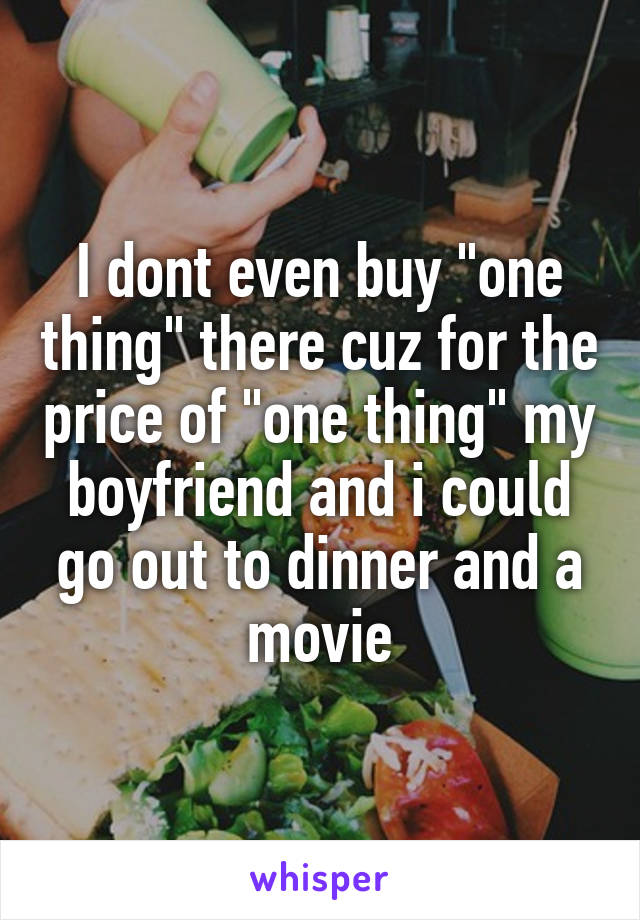 I dont even buy "one thing" there cuz for the price of "one thing" my boyfriend and i could go out to dinner and a movie