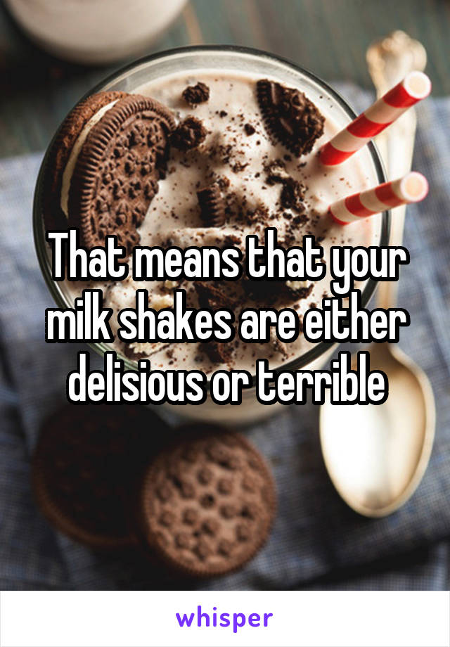 That means that your milk shakes are either delisious or terrible