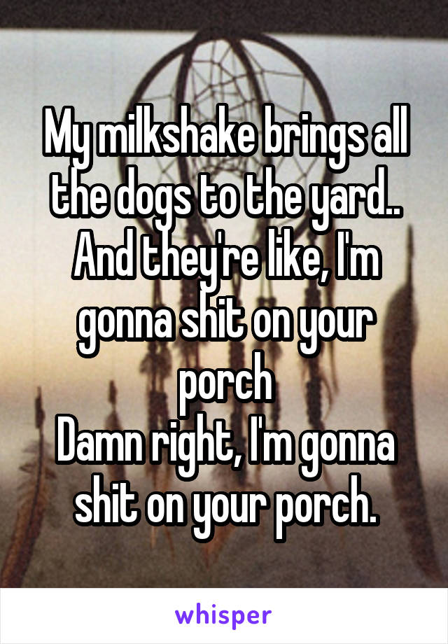 My milkshake brings all the dogs to the yard.. And they're like, I'm gonna shit on your porch
Damn right, I'm gonna shit on your porch.