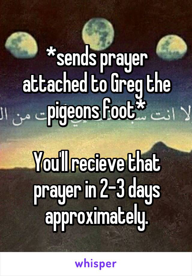 *sends prayer attached to Greg the pigeons foot*

You'll recieve that prayer in 2-3 days approximately.