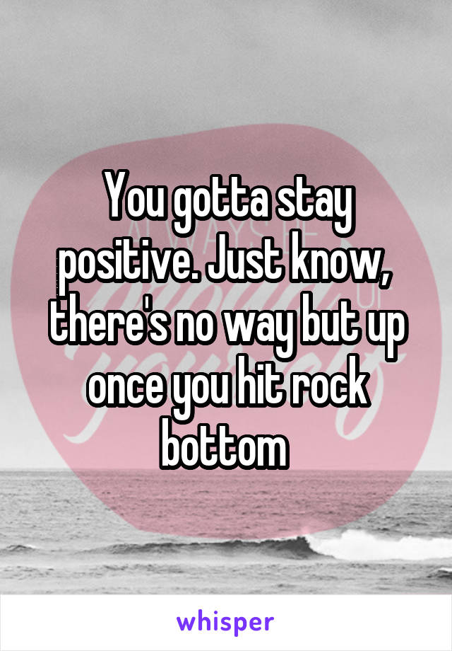 You gotta stay positive. Just know,  there's no way but up once you hit rock bottom 