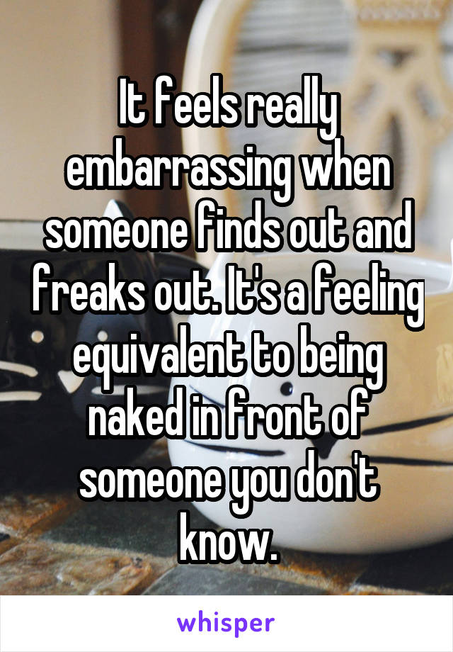 It feels really embarrassing when someone finds out and freaks out. It's a feeling equivalent to being naked in front of someone you don't know.