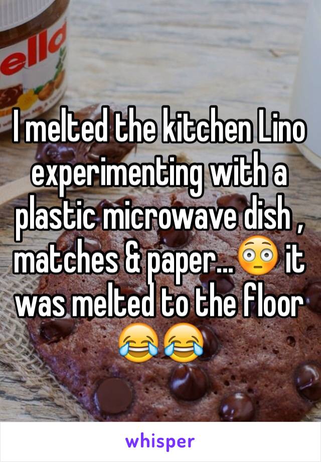 I melted the kitchen Lino experimenting with a plastic microwave dish , matches & paper...😳 it was melted to the floor 😂😂 