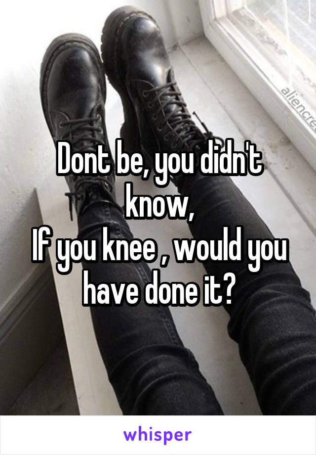 Dont be, you didn't know,
If you knee , would you have done it?