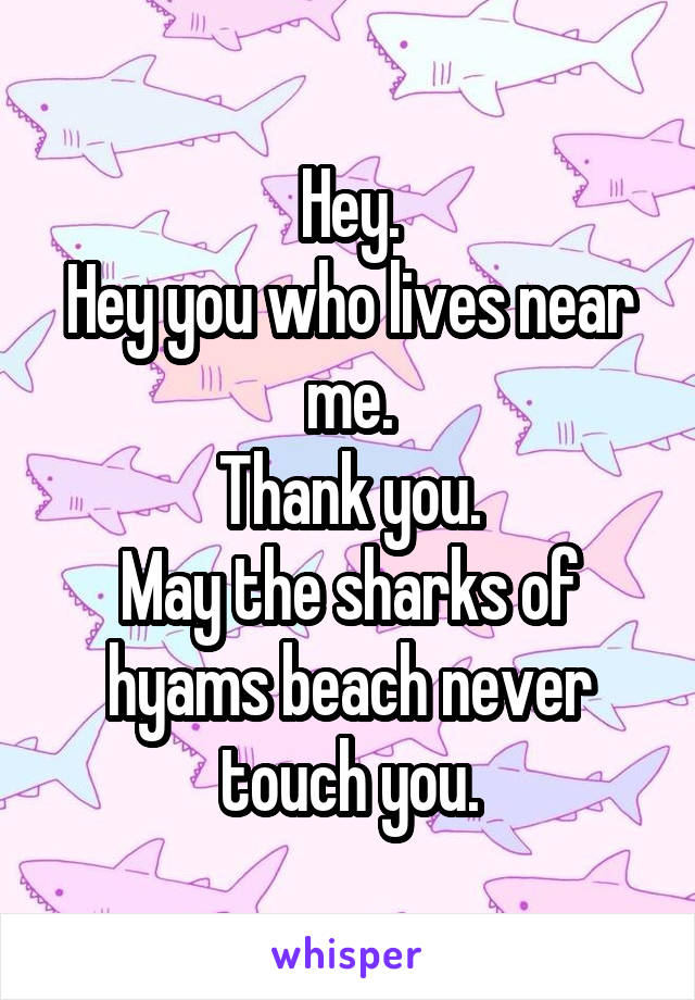 Hey.
Hey you who lives near me.
Thank you.
May the sharks of hyams beach never touch you.