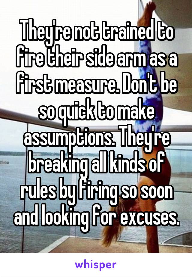 They're not trained to fire their side arm as a first measure. Don't be so quick to make assumptions. They're breaking all kinds of rules by firing so soon and looking for excuses. 