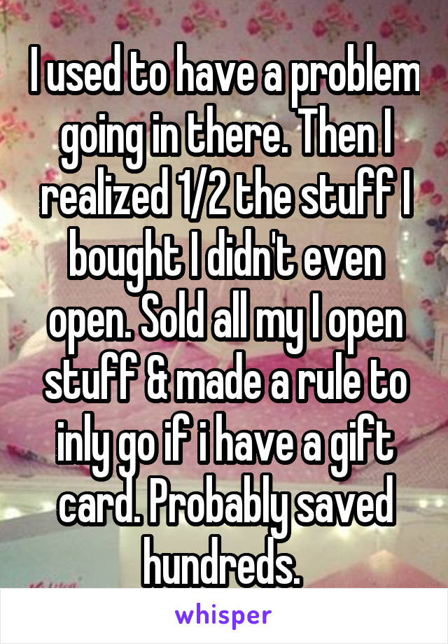 I used to have a problem going in there. Then I realized 1/2 the stuff I bought I didn't even open. Sold all my I open stuff & made a rule to inly go if i have a gift card. Probably saved hundreds. 