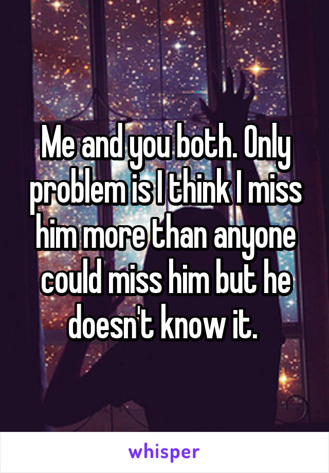 Me and you both. Only problem is I think I miss him more than anyone could miss him but he doesn't know it. 