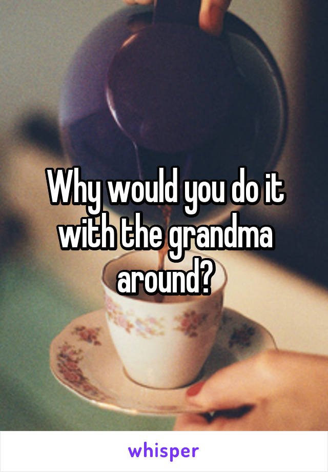 Why would you do it with the grandma around?