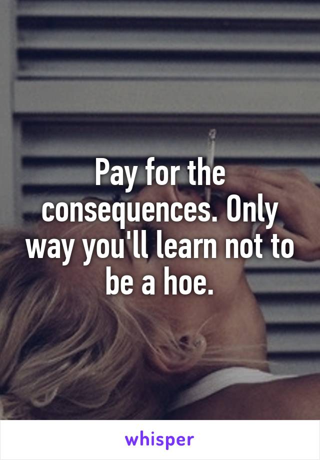 Pay for the consequences. Only way you'll learn not to be a hoe.