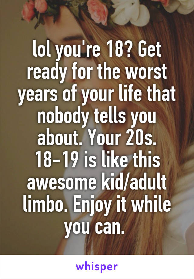 lol you're 18? Get ready for the worst years of your life that nobody tells you about. Your 20s. 18-19 is like this awesome kid/adult limbo. Enjoy it while you can. 