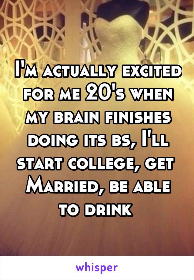 I'm actually excited for me 20's when my brain finishes doing its bs, I'll start college, get 
Married, be able to drink 