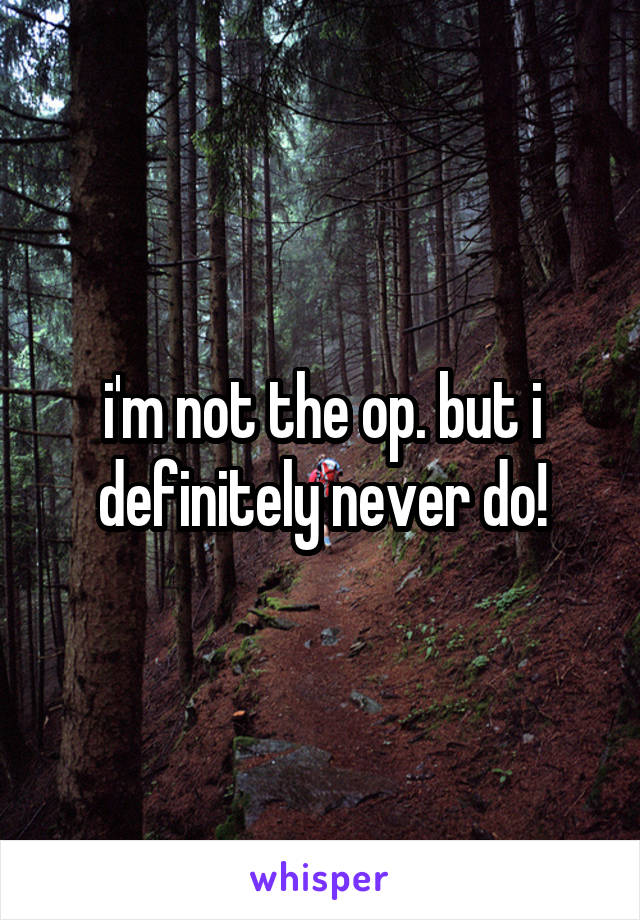 i'm not the op. but i definitely never do!