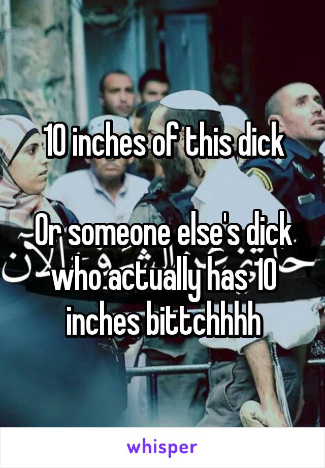 10 inches of this dick

Or someone else's dick who actually has 10 inches bittchhhh