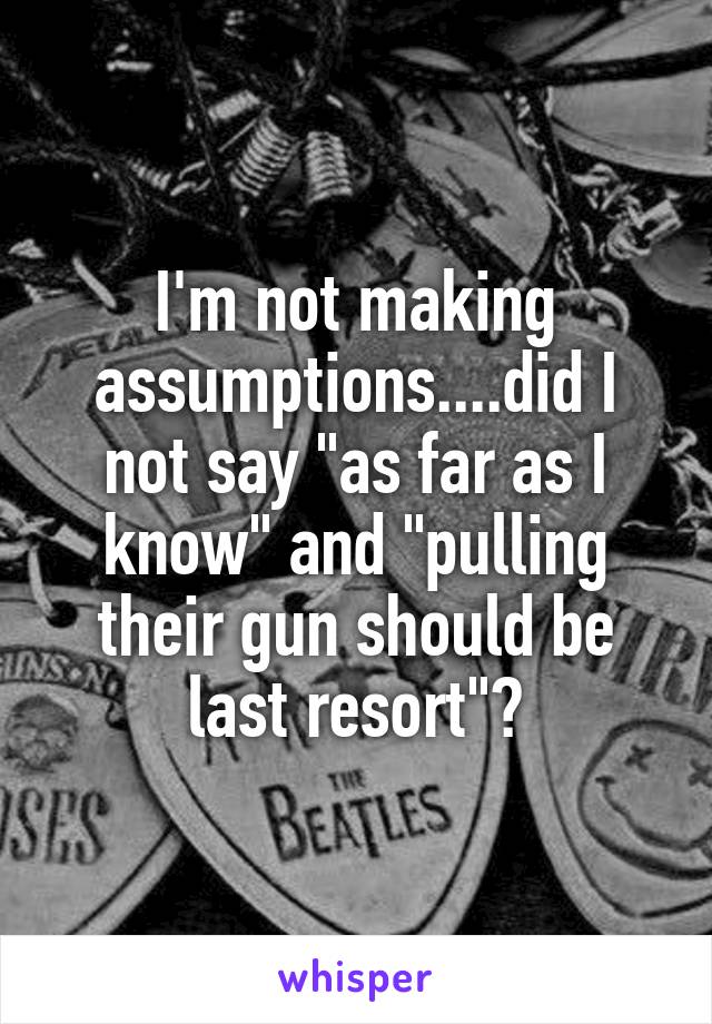 I'm not making assumptions....did I not say "as far as I know" and "pulling their gun should be last resort"?