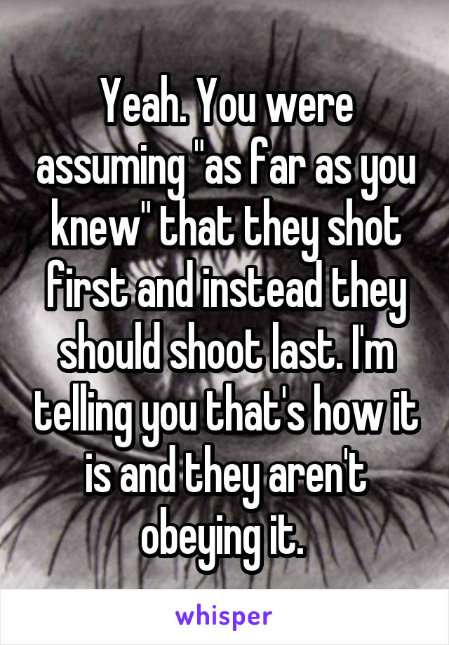 Yeah. You were assuming "as far as you knew" that they shot first and instead they should shoot last. I'm telling you that's how it is and they aren't obeying it. 