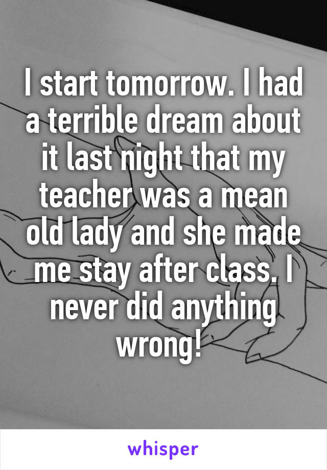 I start tomorrow. I had a terrible dream about it last night that my teacher was a mean old lady and she made me stay after class. I never did anything wrong! 
