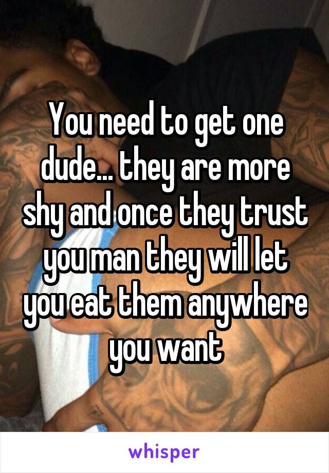 You need to get one dude... they are more shy and once they trust you man they will let you eat them anywhere you want