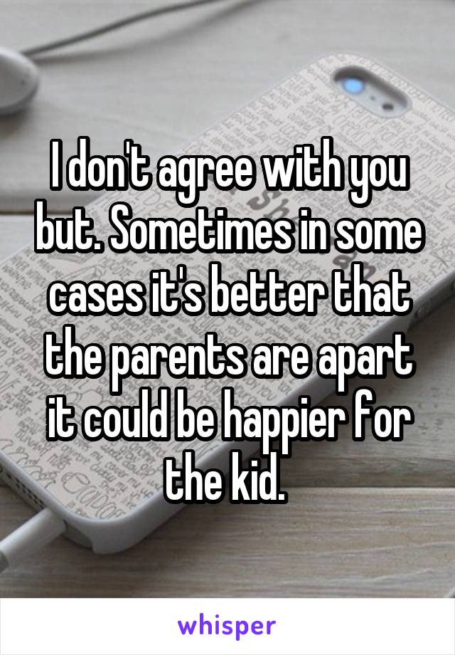 I don't agree with you but. Sometimes in some cases it's better that the parents are apart it could be happier for the kid. 