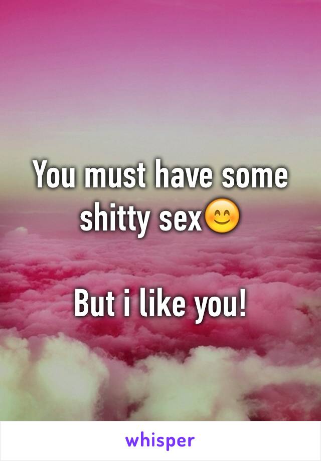 You must have some shitty sex😊

But i like you!