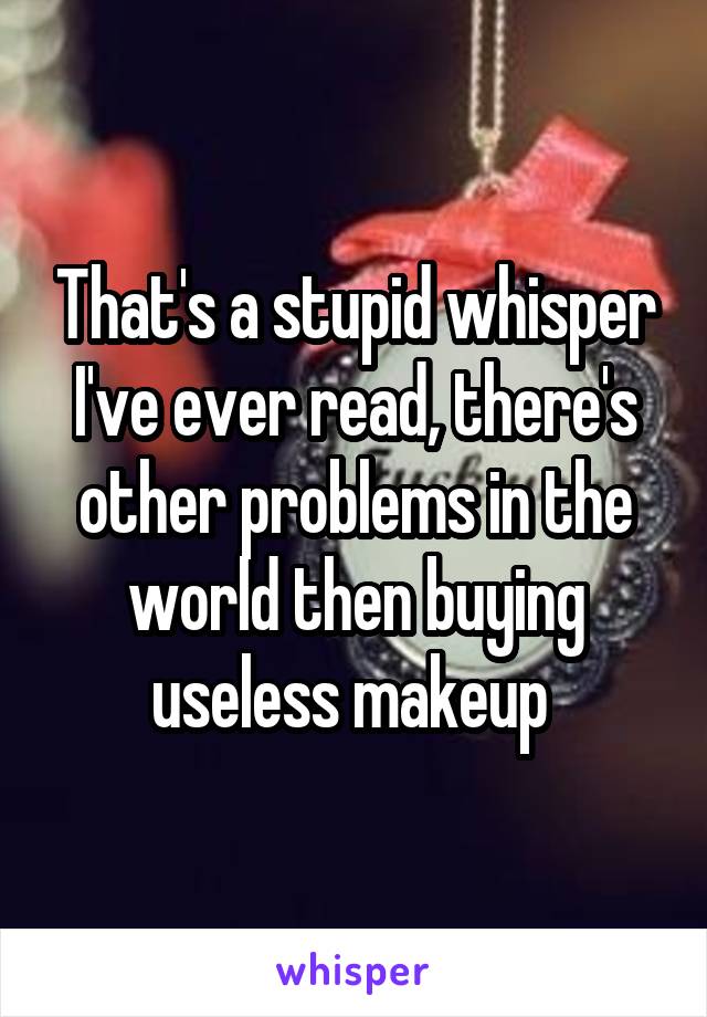 That's a stupid whisper I've ever read, there's other problems in the world then buying useless makeup 