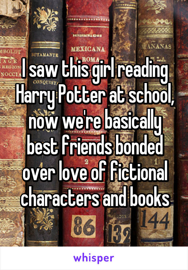 I saw this girl reading Harry Potter at school, now we're basically best friends bonded over love of fictional characters and books