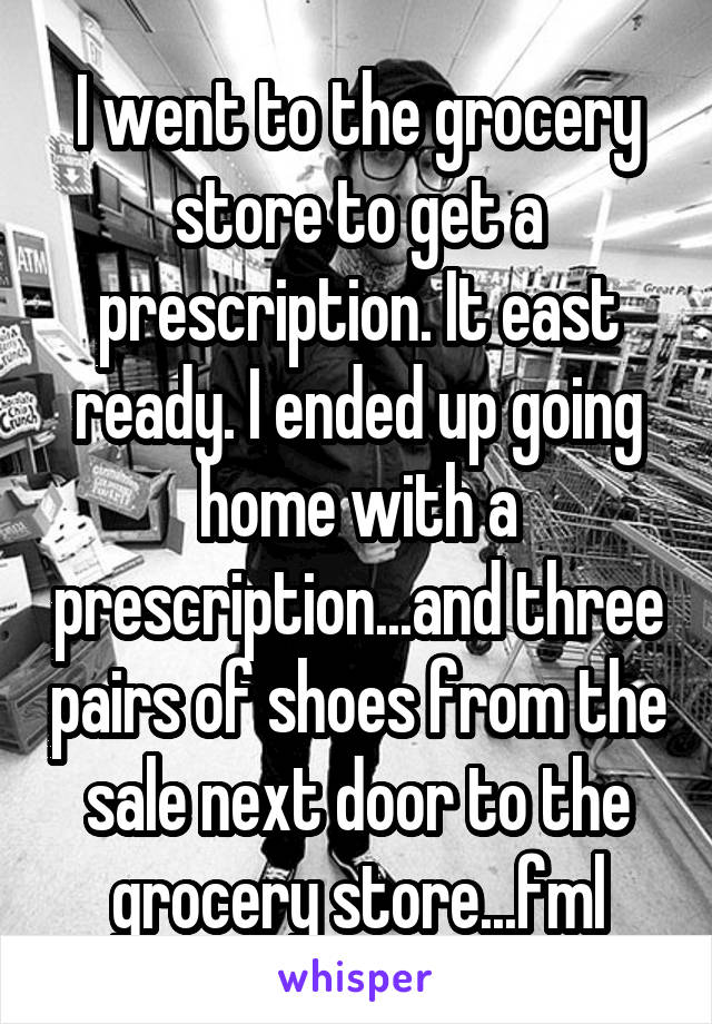 I went to the grocery store to get a prescription. It east ready. I ended up going home with a prescription...and three pairs of shoes from the sale next door to the grocery store...fml