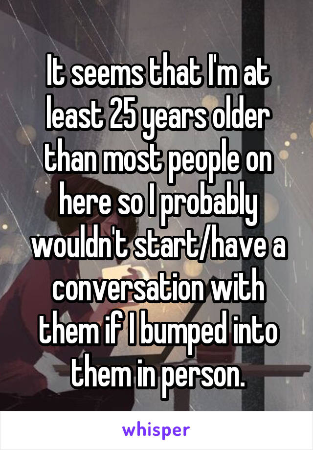 It seems that I'm at least 25 years older than most people on here so I probably wouldn't start/have a conversation with them if I bumped into them in person.